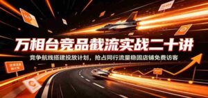 万相台竞品截流实战二十讲：竞争航线搭建投放计划，抢占同行流量稳固店铺免费访客-中创网_分享创业项目_助您在家赚钱