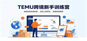 TEMU跨境新手训练营:店铺注册合规申报,选品上架发货制图落地教程-中创网_分享创业项目_助您在家赚钱