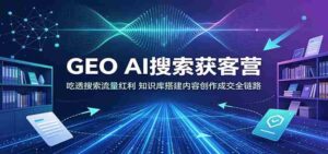 GEO AI搜索获客营:吃透搜索流量红利,知识库搭建内容创作成交全链路-中创网_分享创业项目_助您在家赚钱
