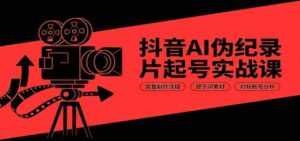 抖音AI伪纪录片起号实战课:完整制作流程,提示词素材,对标账号分析-中创网_分享创业项目_助您在家赚钱