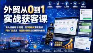 外贸从0到1实战获客课|海外设备账号搭建、TK短视频爆款制作、FB广告投放、询盘私域转化全流程落地教程-中创网_分享创业项目_助您在家赚钱