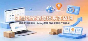 亚马逊全链路体系实战课:多维度选品落地,Listing搭建,FBA发货与广告优化-中创网_分享创业项目_助您在家赚钱
