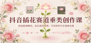 揭秘抖音插花热潮:揭秘精选机制,整理花艺素材,掌握中长视频节奏实操技巧-中创网_分享创业项目_助您在家赚钱