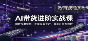 AI带货进阶实战课:爆款深度复刻,批量混剪生产,多平台分发投放-中创网_分享创业项目_助您在家赚钱